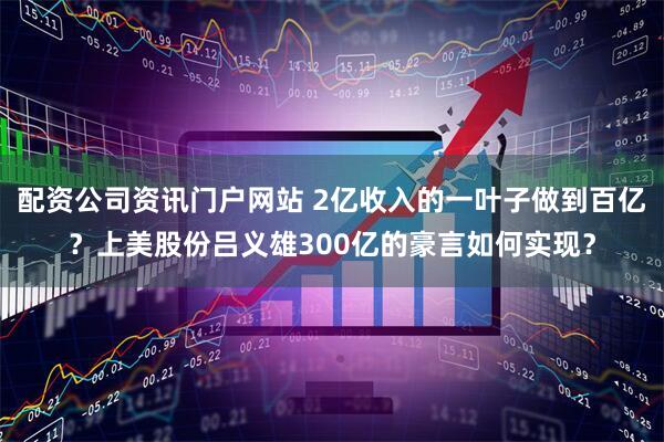 配资公司资讯门户网站 2亿收入的一叶子做到百亿？上美股份吕义雄300亿的豪言如何实现？