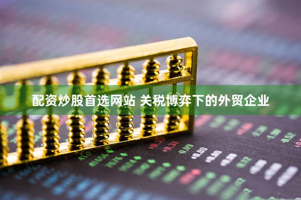 配资炒股首选网站 关税博弈下的外贸企业