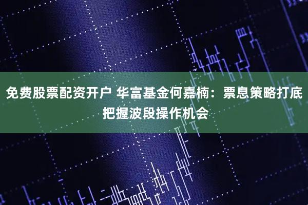 免费股票配资开户 华富基金何嘉楠：票息策略打底 把握波段操作机会