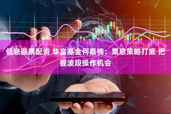 低息股票配资 华富基金何嘉楠：票息策略打底 把握波段操作机会
