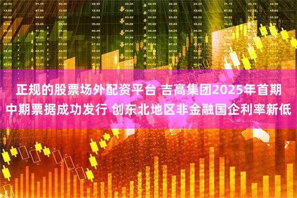 正规的股票场外配资平台 吉高集团2025年首期中期票据成功发行 创东北地区非金融国企利率新低