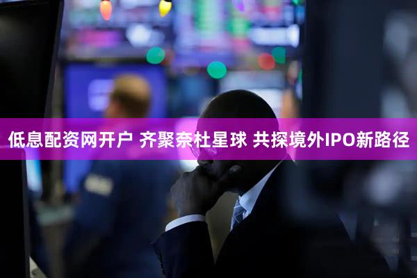 低息配资网开户 齐聚奈杜星球 共探境外IPO新路径