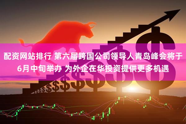 配资网站排行 第六届跨国公司领导人青岛峰会将于6月中旬举办 为外企在华投资提供更多机遇