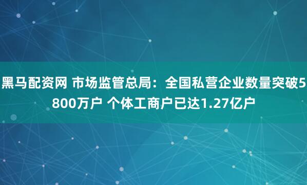 黑马配资网 市场监管总局：全国私营企业数量突破5800万户 个体工商户已达1.27亿户