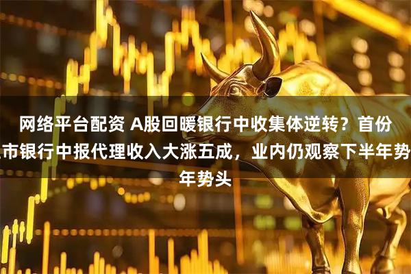 网络平台配资 A股回暖银行中收集体逆转？首份上市银行中报代理收入大涨五成，业内仍观察下半年势头