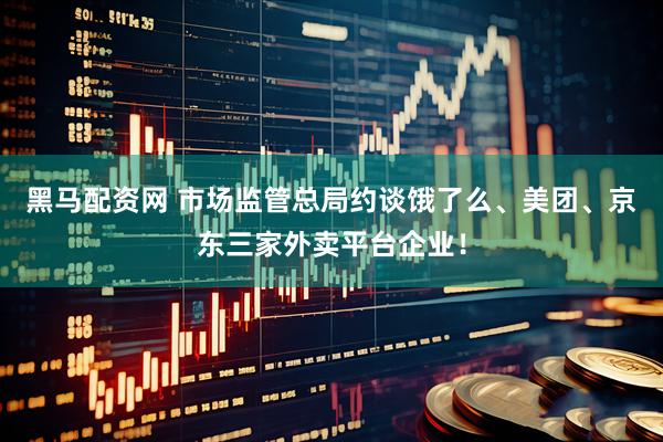 黑马配资网 市场监管总局约谈饿了么、美团、京东三家外卖平台企业！