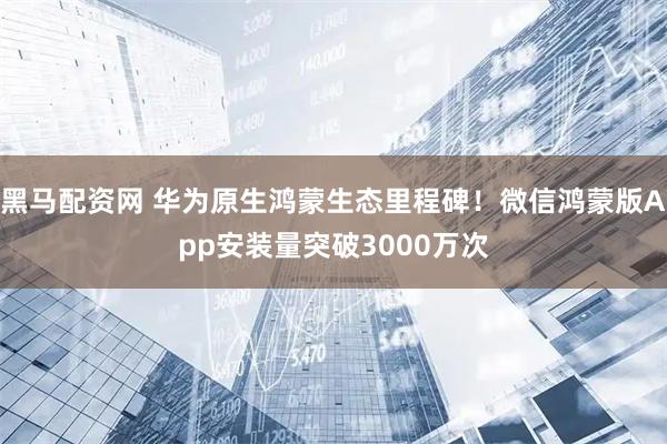 黑马配资网 华为原生鸿蒙生态里程碑！微信鸿蒙版App安装量突破3000万次