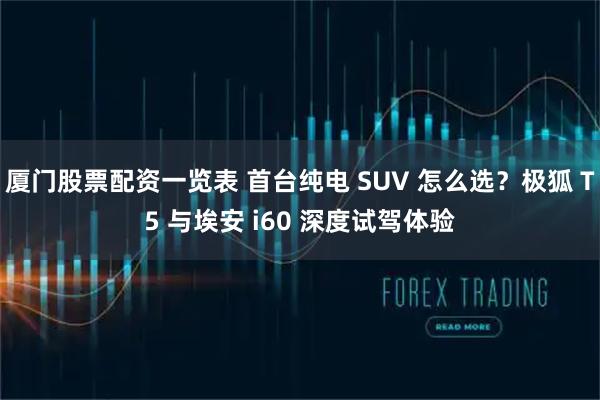 厦门股票配资一览表 首台纯电 SUV 怎么选？极狐 T5 与埃安 i60 深度试驾体验