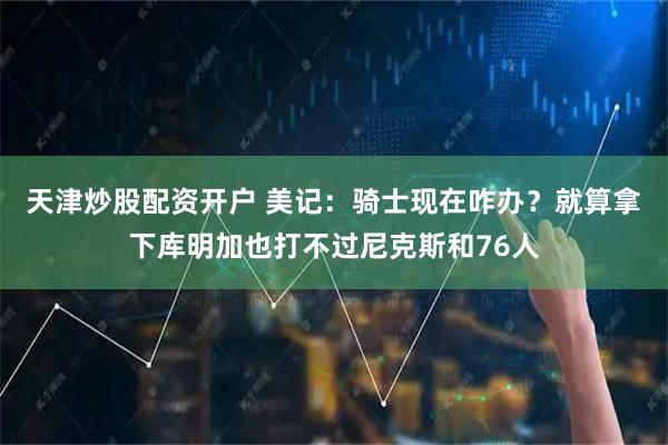 天津炒股配资开户 美记：骑士现在咋办？就算拿下库明加也打不过尼克斯和76人