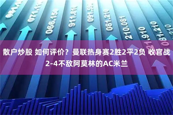 散户炒股 如何评价？曼联热身赛2胜2平2负 收官战2-4不敌阿莫林的AC米兰