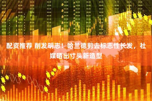 配资推荐 削发明志！哈兰德剪去标志性长发，社媒晒出寸头新造型