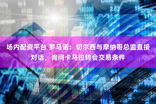 场内配资平台 罗马诺：切尔西与摩纳哥总监直接对话，询问卡马拉转会交易条件