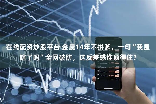 在线配资炒股平台 金晨14年不拼爹，一句“我是瞎了吗”全网破防，这反差感谁顶得住？